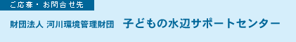 ご応募・お問合せ先　財団法人 河川環境管理財団　子どもの水辺サポートセンター