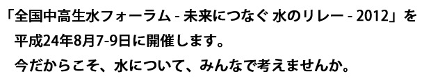 「全国中高生水フォーラム - 未来につなぐ 水のリレー - 2012」を
平成24年8月7-9日に開催します。今だからこそ、水について、みんなで考えませんか。